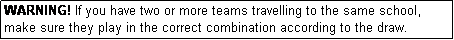 Text Box: WARNING! If you have two or more teams travelling to the same school, make sure they play in the correct combination according to the draw.