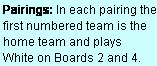 Text Box: Pairings: In each pairing the first numbered team is the home team and plays  White on Boards 2 and 4.