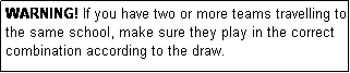 Text Box: WARNING! If you have two or more teams travelling to the same school, make sure they play in the correct combination according to the draw.