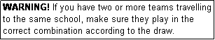 Text Box: WARNING! If you have two or more teams travelling to the same school, make sure they play in the correct combination according to the draw.