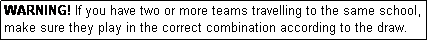 Text Box: WARNING! If you have two or more teams travelling to the same school, make sure they play in the correct combination according to the draw.