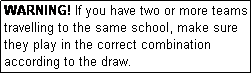 Text Box: WARNING! If you have two or more teams travelling to the same school, make sure they play in the correct combination according to the draw.
