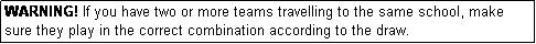 Text Box: WARNING! If you have two or more teams travelling to the same school, make sure they play in the correct combination according to the draw.