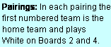 Text Box: Pairings: In each pairing the first numbered team is the home team and plays  White on Boards 2 and 4.
