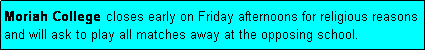 Text Box: Moriah College closes early on Friday afternoons for religious reasons and will ask to play all matches away at the opposing school.