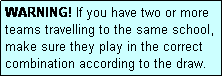 Text Box: WARNING! If you have two or more teams travelling to the same school, make sure they play in the correct combination according to the draw.