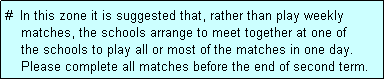 Text Box: #  In this zone it is suggested that, rather than play weekly
    matches, the schools arrange to meet together at one of
    the schools to play all or most of the matches in one day.
    Please complete all matches before the end of second term.