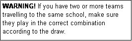 Text Box: WARNING! If you have two or more teams travelling to the same school, make sure they play in the correct combination according to the draw.