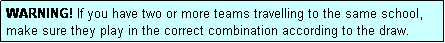 Text Box: WARNING! If you have two or more teams travelling to the same school, make sure they play in the correct combination according to the draw.
