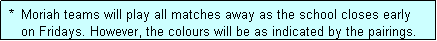 Text Box:  *  Moriah teams will play all matches away as the school closes early
    on Fridays. However, the colours will be as indicated by the pairings.