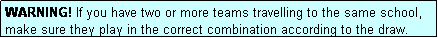 Text Box: WARNING! If you have two or more teams travelling to the same school, make sure they play in the correct combination according to the draw.