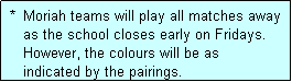 Text Box:  *  Moriah teams will play all matches away
    as the school closes early on Fridays.
    However, the colours will be as
    indicated by the pairings.