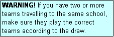 Text Box: WARNING! If you have two or more teams travelling to the same school, make sure they play the correct teams according to the draw.