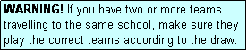 Text Box: WARNING! If you have two or more teams travelling to the same school, make sure they play the correct teams according to the draw.