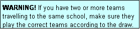 Text Box: WARNING! If you have two or more teams travelling to the same school, make sure they play the correct teams according to the draw.