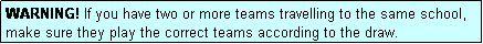 Text Box: WARNING! If you have two or more teams travelling to the same school, make sure they play the correct teams according to the draw.