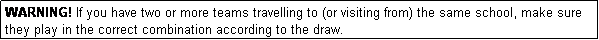 Text Box: WARNING! If you have two or more teams travelling to (or visiting from) the same school, make sure they play in the correct combination according to the draw.