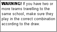 Text Box: WARNING! If you have two or more teams travelling to the same school, make sure they play in the correct combination according to the draw.