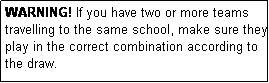Text Box: WARNING! If you have two or more teams travelling to the same school, make sure they play in the correct combination according to the draw.