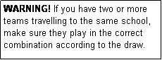 Text Box: WARNING! If you have two or more teams travelling to the same school, make sure they play in the correct combination according to the draw.