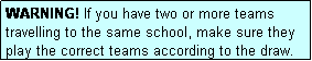 Text Box: WARNING! If you have two or more teams travelling to the same school, make sure they play the correct teams according to the draw.