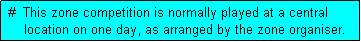 Text Box:  #  This zone competition is normally played at a central
     location on one day, as arranged by the zone organiser.