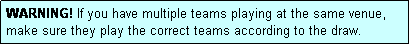 Text Box: WARNING! If you have multiple teams playing at the same venue, make sure they play the correct teams according to the draw.