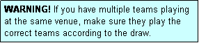 Text Box: WARNING! If you have multiple teams playing at the same venue, make sure they play the correct teams according to the draw.