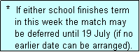 Text Box:  *  If either school finishes term
    in this week the match may
    be deferred until 19 July (if no
    earlier date can be arranged).