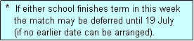 Text Box:  *  If either school finishes term in this week
    the match may be deferred until 19 July
    (if no earlier date can be arranged).