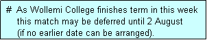 Text Box:  #  As Wollemi College finishes term in this week
     this match may be deferred until 2 August
     (if no earlier date can be arranged).