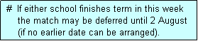 Text Box:  #  If either school finishes term in this week
     the match may be deferred until 2 August
     (if no earlier date can be arranged).