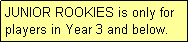 Text Box: JUNIOR ROOKIES is only for players in Year 3 and below.