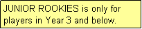 Text Box: JUNIOR ROOKIES is only for players in Year 3 and below.