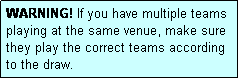 Text Box: WARNING! If you have multiple teams playing at the same venue, make sure they play the correct teams according to the draw.