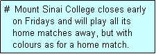 Text Box: #  Mount Sinai College closes early
   on Fridays and will play all its
   home matches away, but with
   colours as for a home match. 
