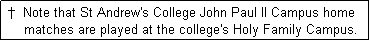 Text Box:  �  Note that St Andrew's College John Paul II Campus home 
     matches are played at the college's Holy Family Campus.