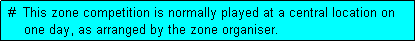 Text Box:  #  This zone competition is normally played at a central location on
     one day, as arranged by the zone organiser.