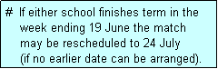 Text Box: #  If either school finishes term in the
    week ending 19 June the match 
    may be rescheduled to 24 July 
    (if no earlier date can be arranged).