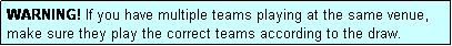 Text Box: WARNING! If you have multiple teams playing at the same venue, make sure they play the correct teams according to the draw.