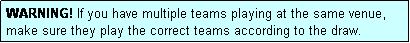 Text Box: WARNING! If you have multiple teams playing at the same venue, make sure they play the correct teams according to the draw.