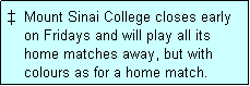 Text Box: �  Mount Sinai College closes early
    on Fridays and will play all its
    home matches away, but with
    colours as for a home match. 