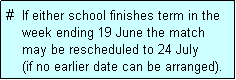 Text Box: #  If either school finishes term in the
    week ending 19 June the match 
    may be rescheduled to 24 July 
    (if no earlier date can be arranged).