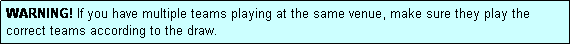 Text Box: WARNING! If you have multiple teams playing at the same venue, make sure they play the correct teams according to the draw.