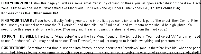 Text Box: FIND YOUR ZONE: Below this page you will see some small "tabs"; by clicking on these you will open each "sheet" of the draw. Each zone is listed on one sheet. Newcastle/Lake Macquarie Kings are Zone A; Upper Hunter Zones B/C; Knights Zones D-G;
Rookies Zones H-K. Other zones TBA
              
FIND YOUR TEAMS : If you have difficulty finding your teams in the list, you can click on a blank part of the sheet, then Control-F for find, insert your school name (not the "full version") and then click on "Find next", and your team name should be highlighted. You need to do this separately on each page. (You may find it easier to print the sheet and read from the hard copy.)

TO PRINT THE SHEET: First go to "Page setup" under the File Menu (found on the top tool bar). You must select "A4" and may need to use "Landscape". You may need to select "Print Preview", then adjust margins to include everything and print from there.

CORRECTIONS: Sometimes text that is inserted into frames in these documents "overflows" (and is therefore invisible) when the page is printed. Please let me know (email is good!) if you encounter this - and any other problems or anomolies - so they can be adjusted!