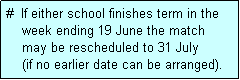 Text Box: #  If either school finishes term in the
    week ending 19 June the match
    may be rescheduled to 31 July 
    (if no earlier date can be arranged).