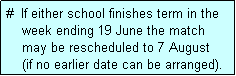 Text Box: #  If either school finishes term in the
    week ending 19 June the match 
    may be rescheduled to 7 August
    (if no earlier date can be arranged).