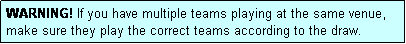 Text Box: WARNING! If you have multiple teams playing at the same venue, make sure they play the correct teams according to the draw.