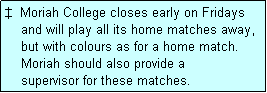 Text Box: �  Moriah College closes early on Fridays
    and will play all its home matches away,
    but with colours as for a home match.
    Moriah should also provide a
    supervisor for these matches.