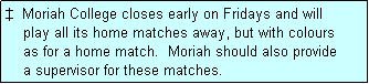 Text Box: �  Moriah College closes early on Fridays and will
    play all its home matches away, but with colours
    as for a home match.  Moriah should also provide
    a supervisor for these matches.